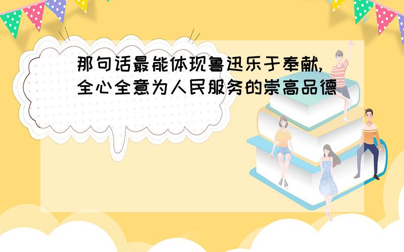 那句话最能体现鲁迅乐于奉献,全心全意为人民服务的崇高品德