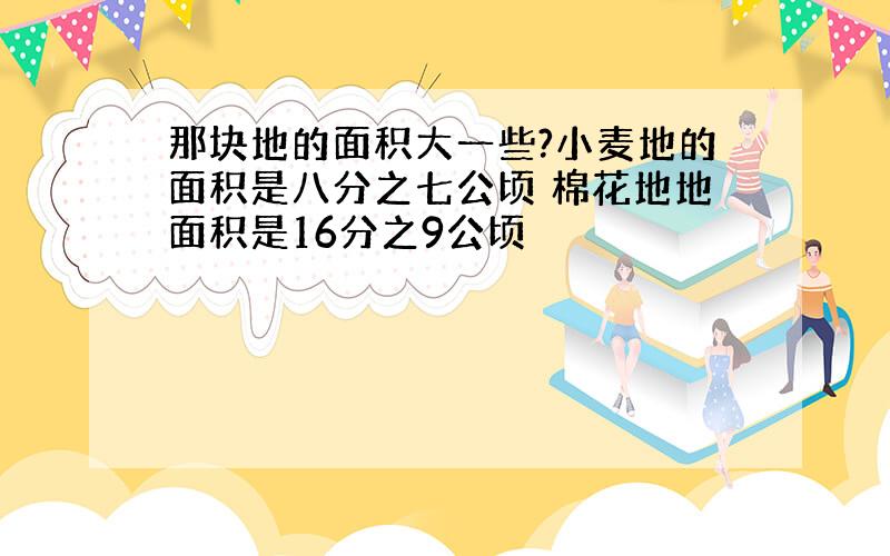 那块地的面积大一些?小麦地的面积是八分之七公顷 棉花地地面积是16分之9公顷