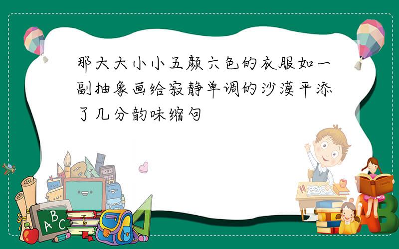 那大大小小五颜六色的衣服如一副抽象画给寂静单调的沙漠平添了几分韵味缩句