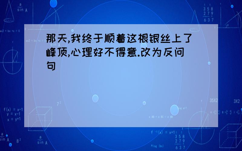 那天,我终于顺着这根银丝上了峰顶,心理好不得意.改为反问句