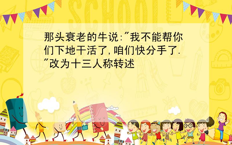 那头衰老的牛说:"我不能帮你们下地干活了,咱们快分手了."改为十三人称转述