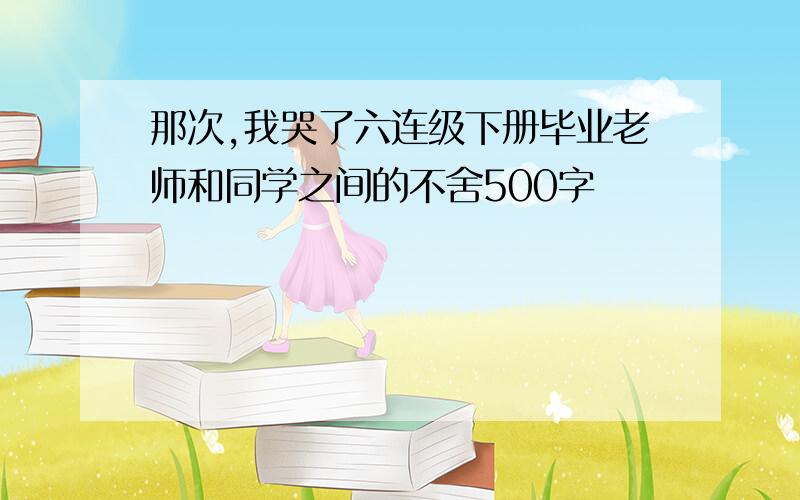 那次,我哭了六连级下册毕业老师和同学之间的不舍500字