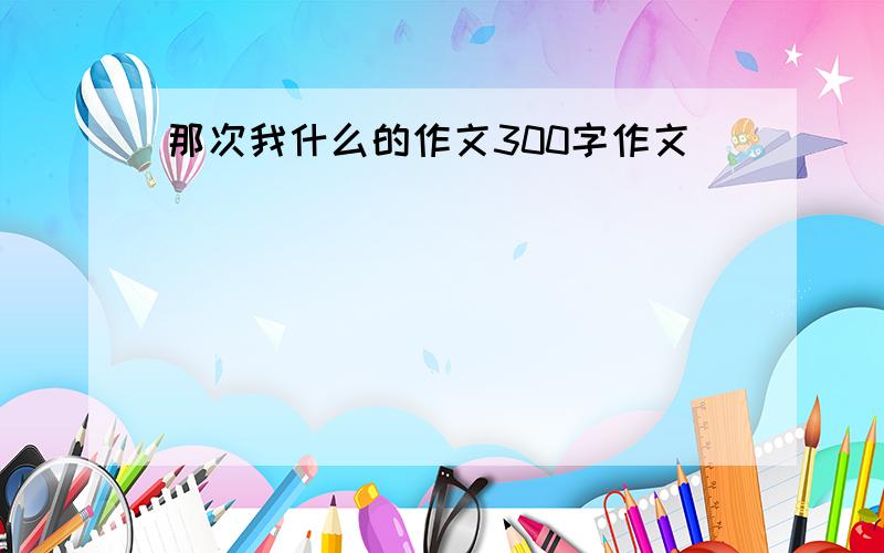 那次我什么的作文300字作文