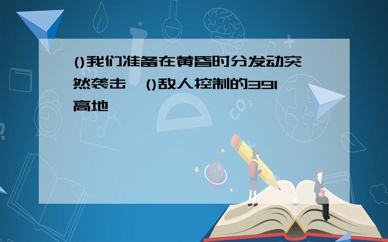 ()我们准备在黄昏时分发动突然袭击,()敌人控制的391高地