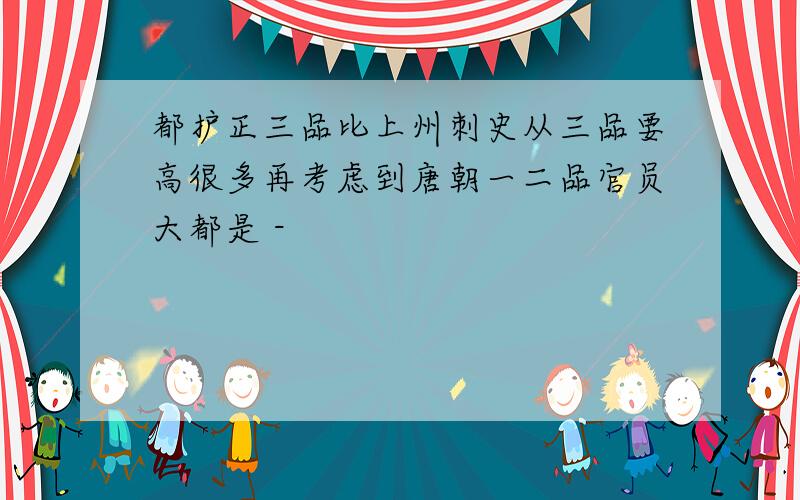 都护正三品比上州刺史从三品要高很多再考虑到唐朝一二品官员大都是 -