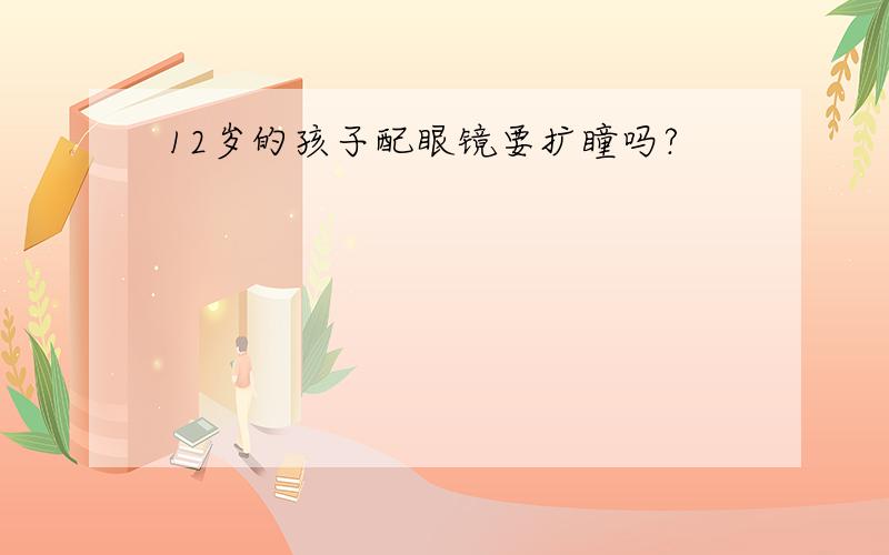 12岁的孩子配眼镜要扩瞳吗?