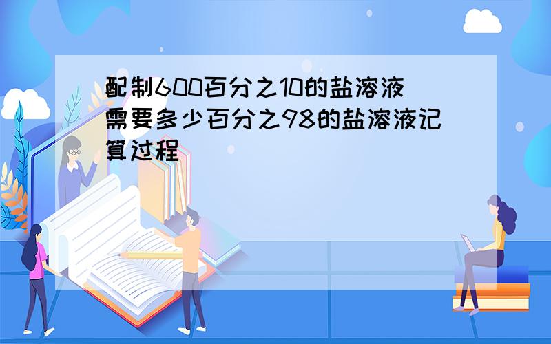 配制600百分之10的盐溶液需要多少百分之98的盐溶液记算过程