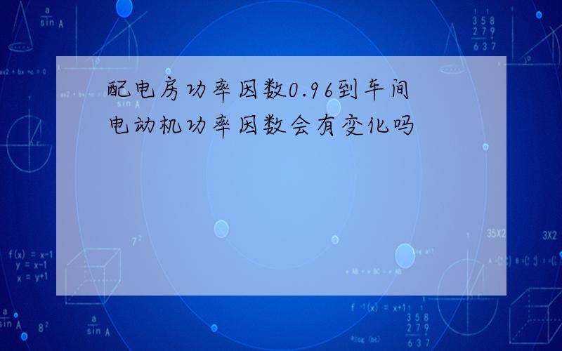 配电房功率因数0.96到车间电动机功率因数会有变化吗