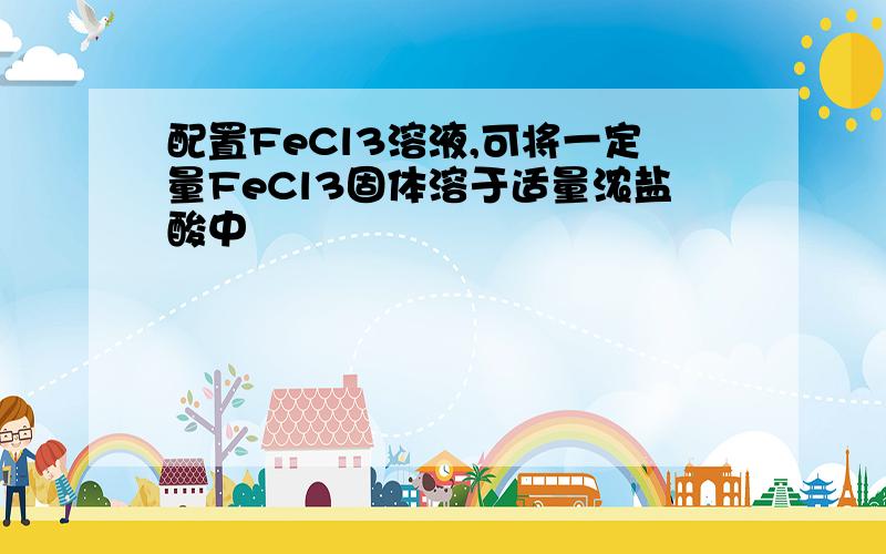 配置FeCl3溶液,可将一定量FeCl3固体溶于适量浓盐酸中