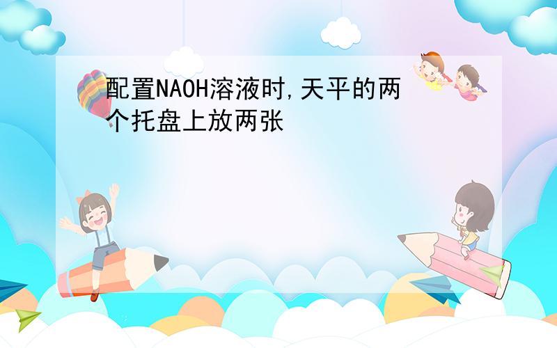 配置NAOH溶液时,天平的两个托盘上放两张