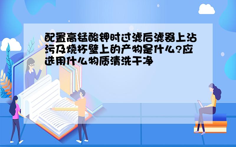 配置高锰酸钾时过滤后滤器上沾污及烧杯壁上的产物是什么?应选用什么物质清洗干净