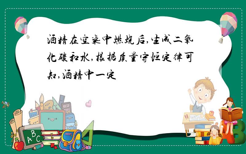 酒精在空气中燃烧后,生成二氧化碳和水,根据质量守恒定律可知,酒精中一定