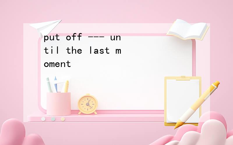 put off --- until the last moment