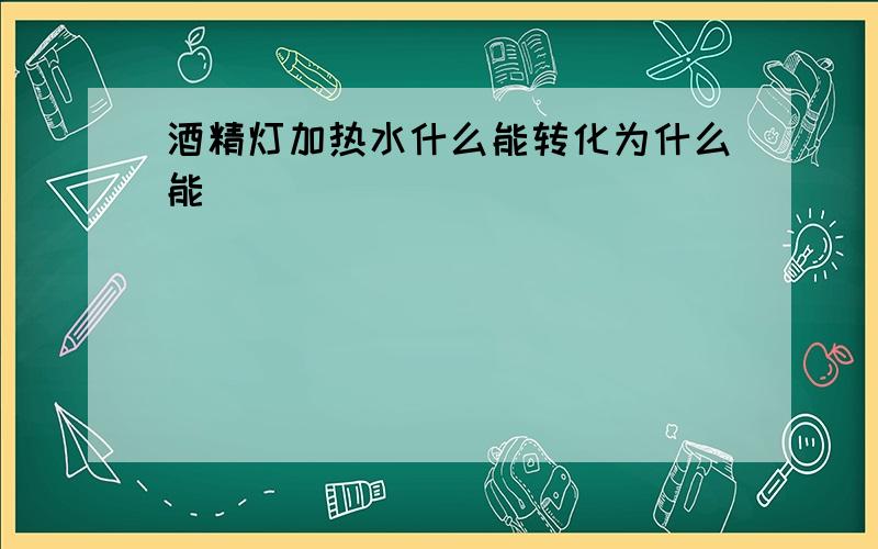 酒精灯加热水什么能转化为什么能