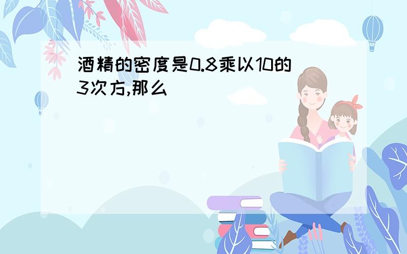 酒精的密度是0.8乘以10的3次方,那么