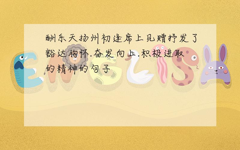 酬乐天扬州初逢席上见赠抒发了豁达胸怀.奋发向上.积极进取的精神的句子