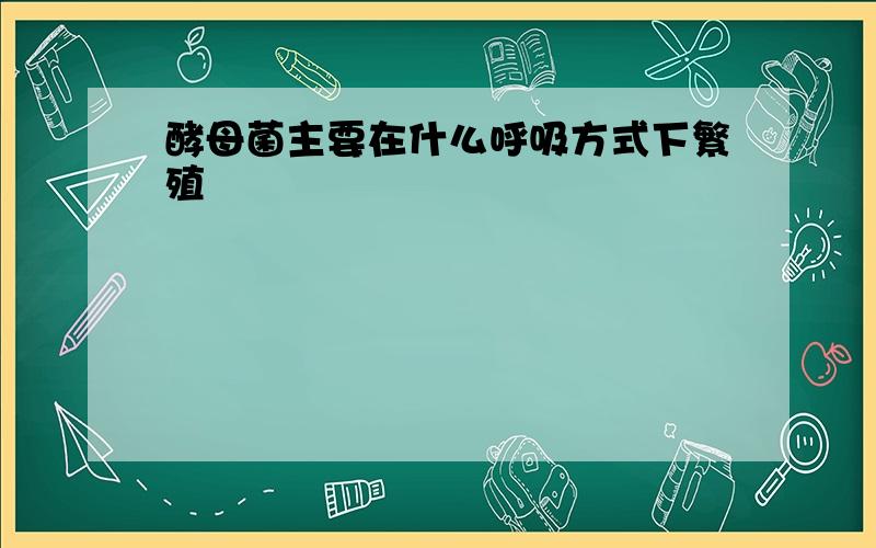 酵母菌主要在什么呼吸方式下繁殖