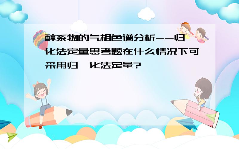 醇系物的气相色谱分析--归一化法定量思考题在什么情况下可采用归一化法定量?