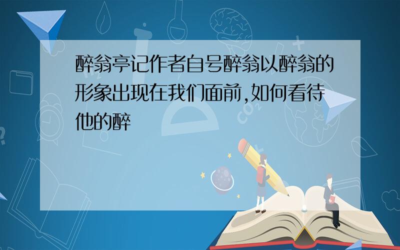 醉翁亭记作者自号醉翁以醉翁的形象出现在我们面前,如何看待他的醉