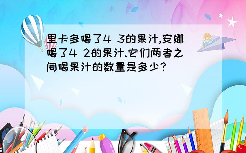 里卡多喝了4 3的果汁,安娜喝了4 2的果汁.它们两者之间喝果汁的数量是多少?