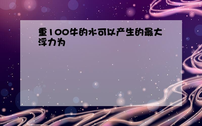 重100牛的水可以产生的最大浮力为