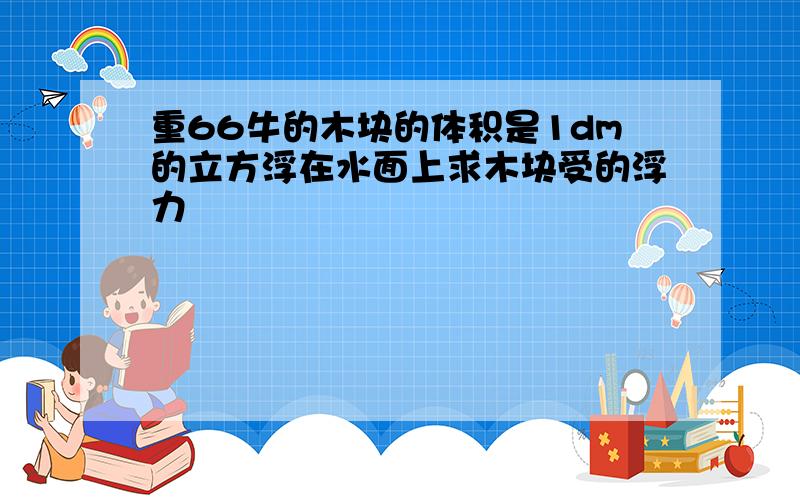 重66牛的木块的体积是1dm的立方浮在水面上求木块受的浮力