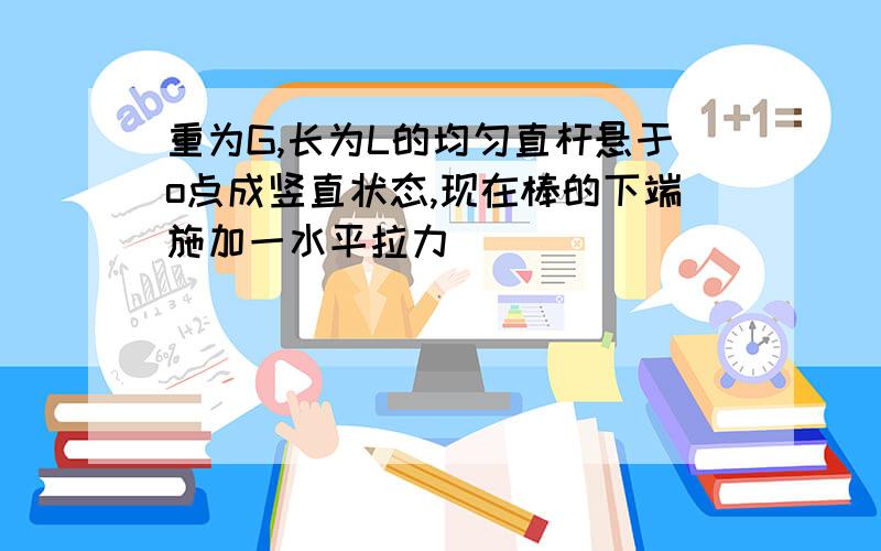 重为G,长为L的均匀直杆悬于o点成竖直状态,现在棒的下端施加一水平拉力