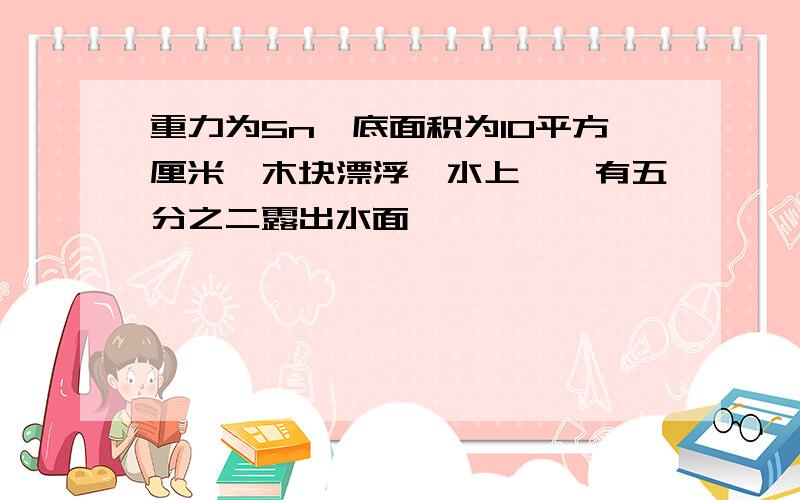 重力为5n,底面积为10平方厘米,木块漂浮一水上,,有五分之二露出水面