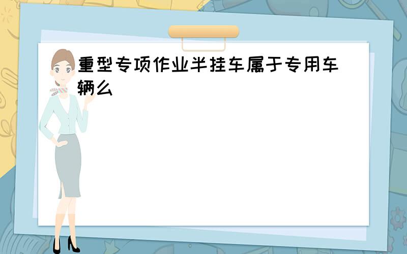 重型专项作业半挂车属于专用车辆么