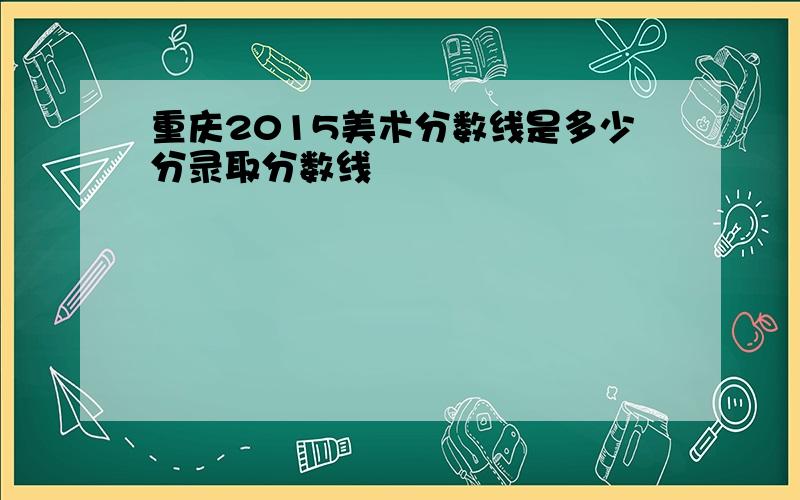 重庆2015美术分数线是多少分录取分数线