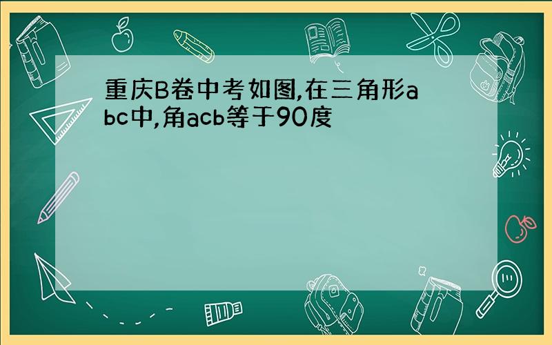 重庆B卷中考如图,在三角形abc中,角acb等于90度