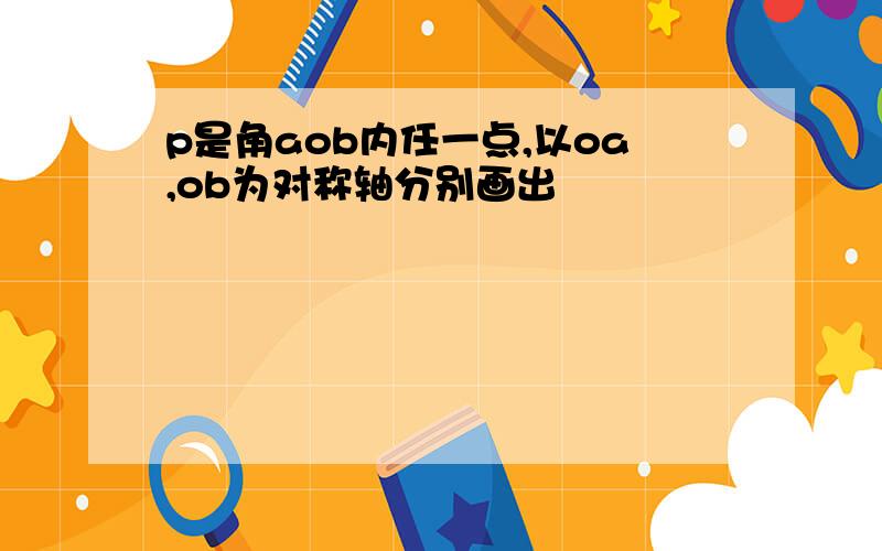 p是角aob内任一点,以oa,ob为对称轴分别画出