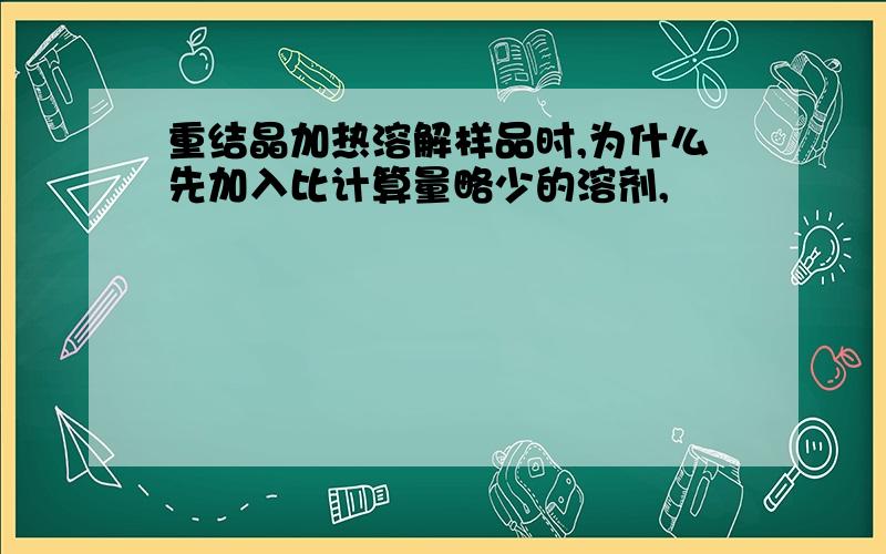 重结晶加热溶解样品时,为什么先加入比计算量略少的溶剂,