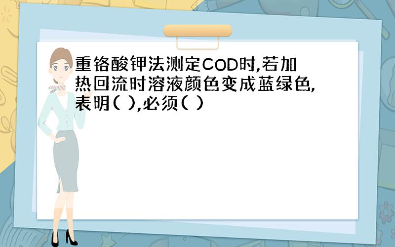 重铬酸钾法测定COD时,若加热回流时溶液颜色变成蓝绿色,表明( ),必须( )