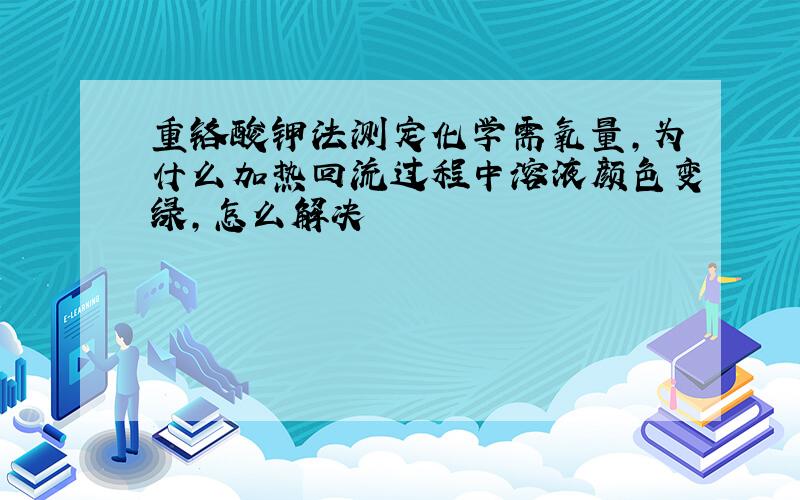 重铬酸钾法测定化学需氧量,为什么加热回流过程中溶液颜色变绿,怎么解决