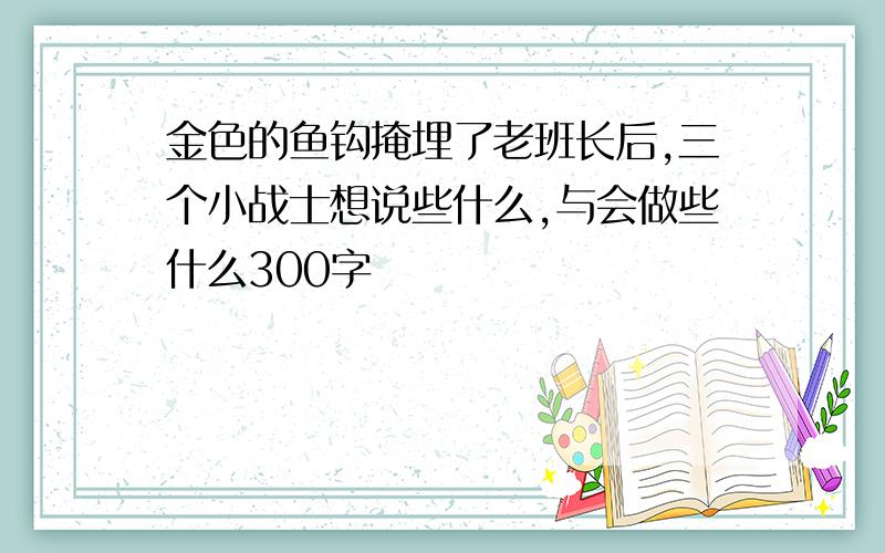 金色的鱼钩掩埋了老班长后,三个小战士想说些什么,与会做些什么300字