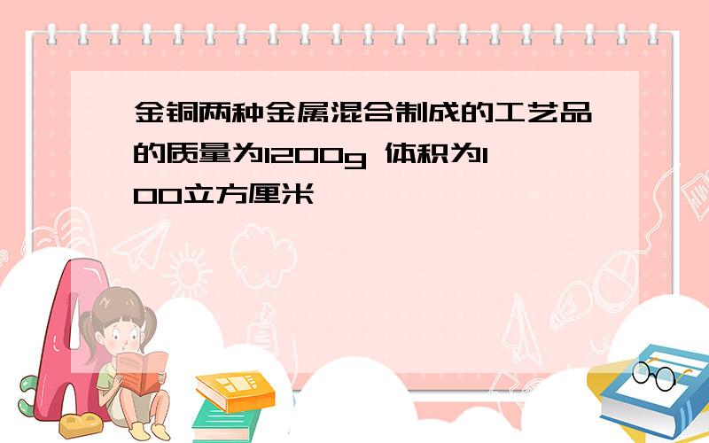 金铜两种金属混合制成的工艺品的质量为1200g 体积为100立方厘米