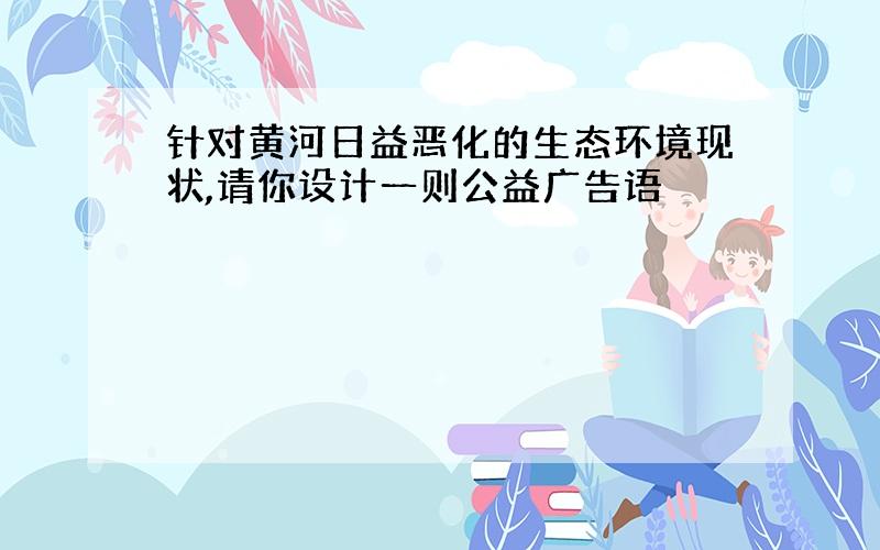 针对黄河日益恶化的生态环境现状,请你设计一则公益广告语