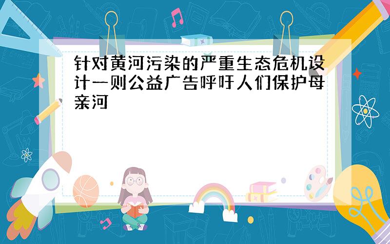 针对黄河污染的严重生态危机设计一则公益广告呼吁人们保护母亲河