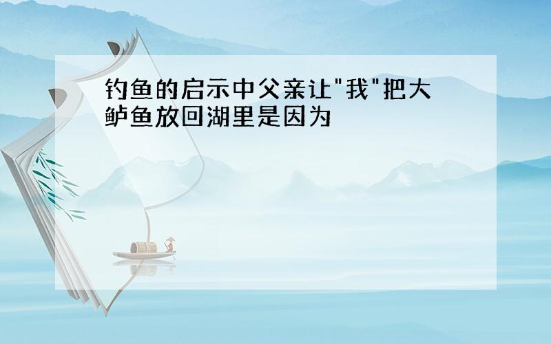 钓鱼的启示中父亲让"我"把大鲈鱼放回湖里是因为