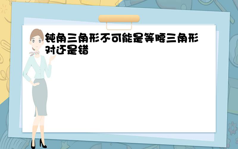 钝角三角形不可能是等腰三角形对还是错