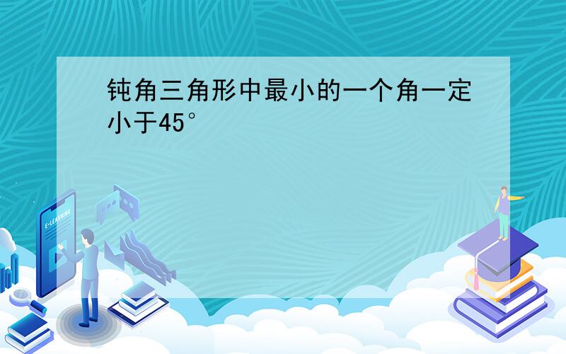 钝角三角形中最小的一个角一定小于45°