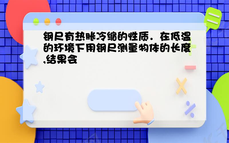 钢尺有热胀冷缩的性质．在低温的环境下用钢尺测量物体的长度,结果会