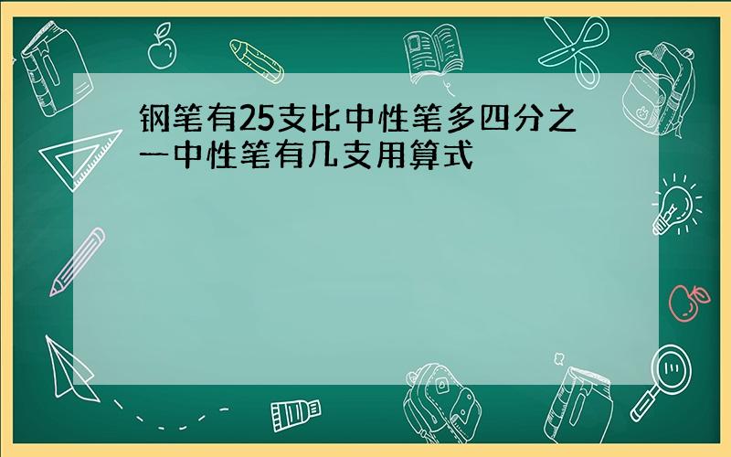 钢笔有25支比中性笔多四分之一中性笔有几支用算式