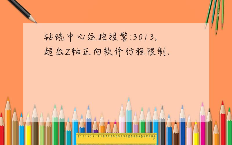 钻铣中心运控报警:3013,超出Z轴正向软件行程限制.