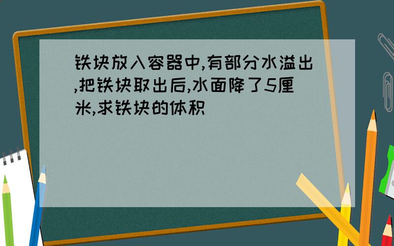 铁块放入容器中,有部分水溢出,把铁块取出后,水面降了5厘米,求铁块的体积