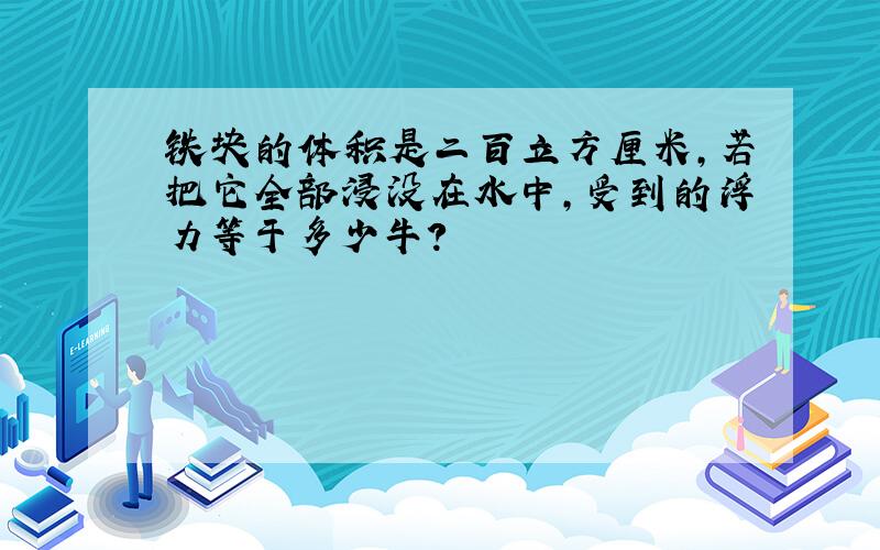 铁块的体积是二百立方厘米,若把它全部浸没在水中,受到的浮力等于多少牛?