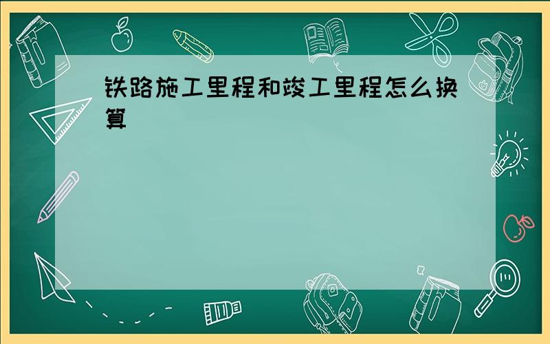 铁路施工里程和竣工里程怎么换算