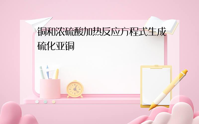 铜和浓硫酸加热反应方程式生成硫化亚铜