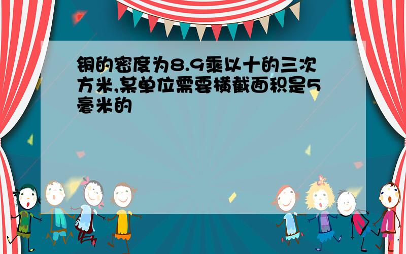 铜的密度为8.9乘以十的三次方米,某单位需要横截面积是5毫米的